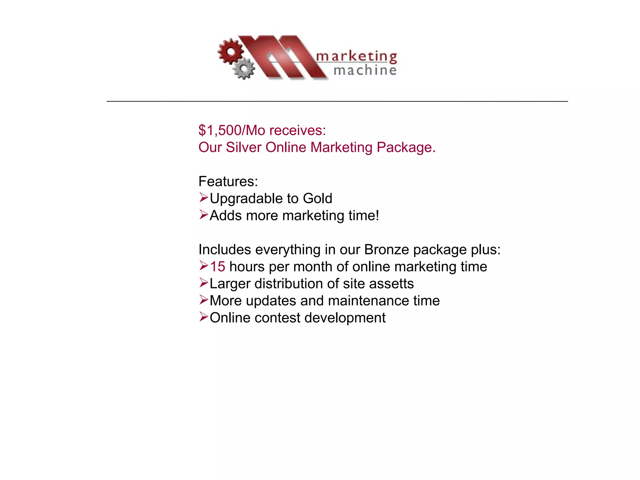 $1,500/Mo receives: Our Silver Online Marketing Package.  Features: Upgradable to Gold Adds more marketing time! Includes everything in our Bronze package plus: 15  hours per month of online marketing time Larger distribution of site assetts More updates and maintenance time Online contest development 