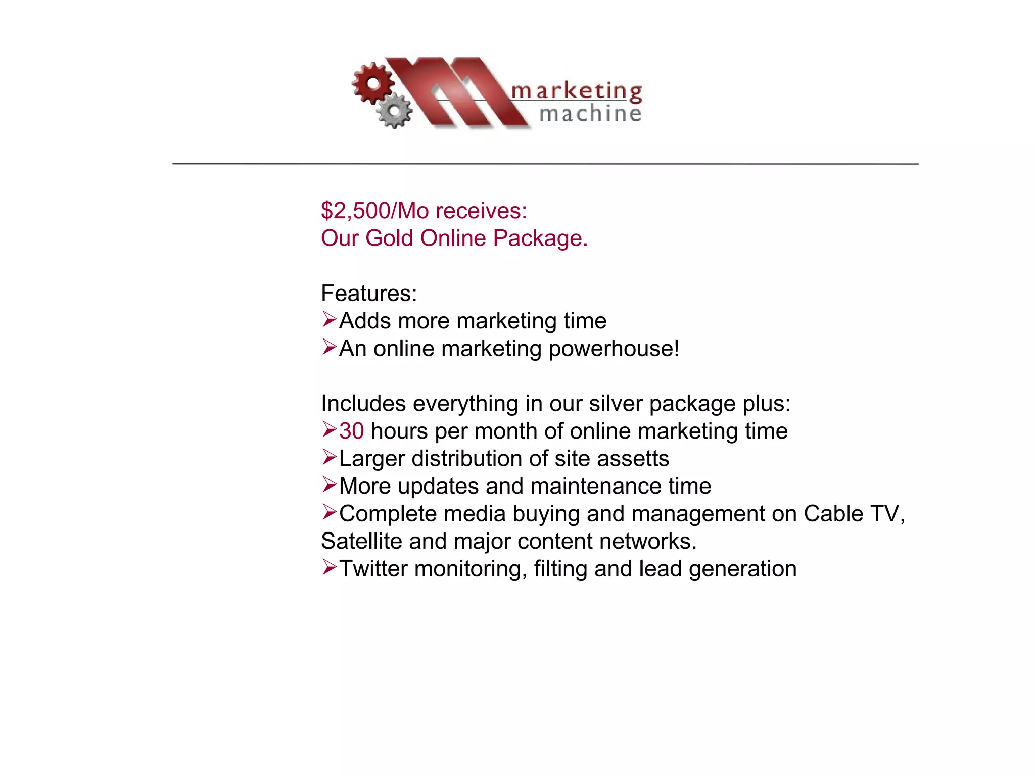 $2,500/Mo receives: Our Gold Online Package.  Features: Adds more marketing time An online marketing powerhouse! Includes everything in our silver package plus: 30  hours per month of online marketing time Larger distribution of site assetts More updates and maintenance time Complete media buying and management on Cable TV, Satellite and major content networks. Twitter monitoring, filting and lead generation 