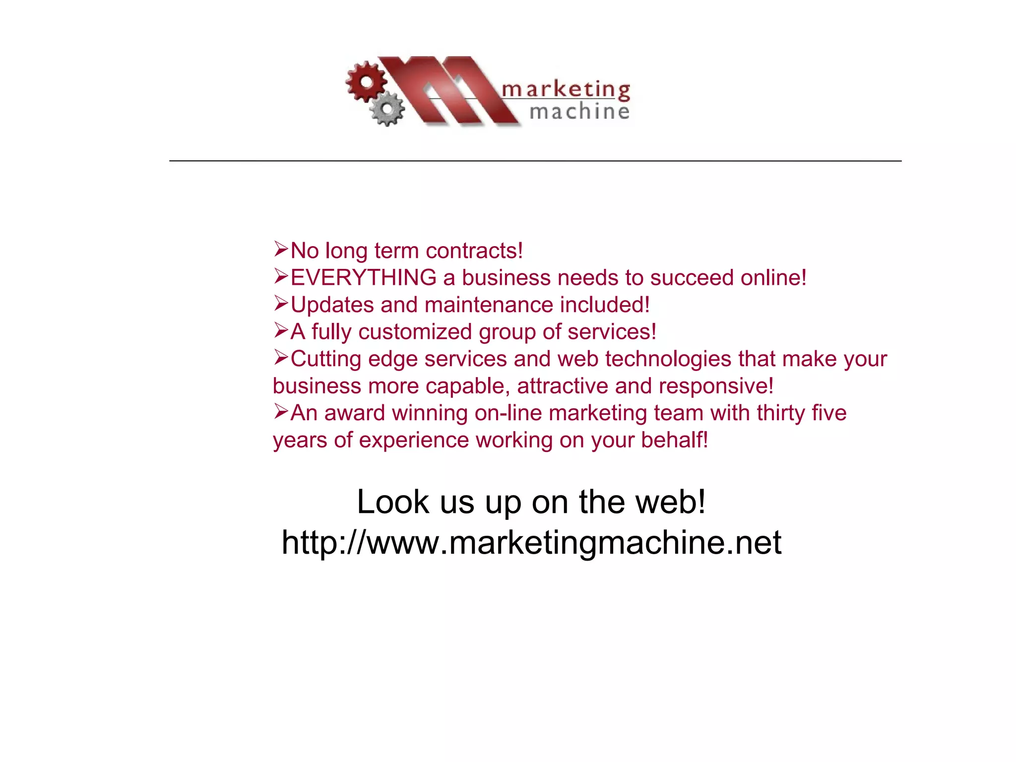 Look us up on the web! http://www.marketingmachine.net No long term contracts! EVERYTHING a business needs to succeed online! Updates and maintenance included! A fully customized group of services! Cutting edge services and web technologies that make your business more capable, attractive and responsive! An award winning on-line marketing team with thirty five years of experience working on your behalf! 