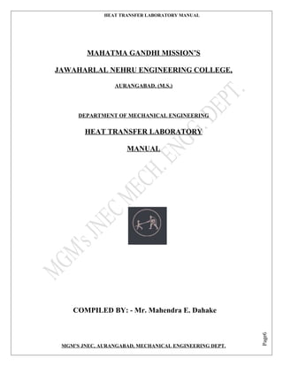 Page6
HEAT TRANSFER LABORATORY MANUAL
MAHATMA GANDHI MISSION’S
JAWAHARLAL NEHRU ENGINEERING COLLEGE,
AURANGABAD. (M.S.)
DEPARTMENT OF MECHANICAL ENGINEERING
HEAT TRANSFER LABORATORY
MANUAL
COMPILED BY: - Mr. Mahendra E. Dahake
MGM’S JNEC, AURANGABAD, MECHANICAL ENGINEERING DEPT.
 