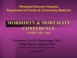 Perpetual Succour Hospital
Department of Family & Community Medicine



MORBIDITY & MORTALITY
    CONFERENCE
              FEBRUARY 2010

   Presentors: Liza D. Mariposque, M.D.
        Philip March Alquizar, M.D.
        Marie Micheau Conference Room
                February, 2011
 