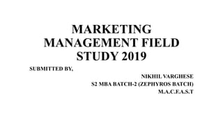 MARKETING
MANAGEMENT FIELD
STUDY 2019
SUBMITTED BY,
NIKHIL VARGHESE
S2 MBA BATCH-2 (ZEPHYROS BATCH)
M.A.C.F.A.S.T
 