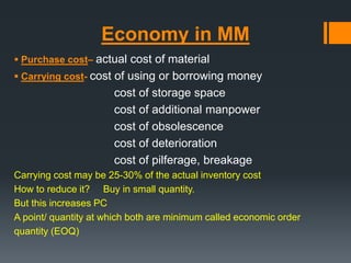 Economy in MM 
 Purchase cost– actual cost of material 
 Carrying cost- cost of using or borrowing money 
cost of storage space 
cost of additional manpower 
cost of obsolescence 
cost of deterioration 
cost of pilferage, breakage 
Carrying cost may be 25-30% of the actual inventory cost 
How to reduce it? Buy in small quantity. 
But this increases PC 
A point/ quantity at which both are minimum called economic order 
quantity (EOQ) 
 