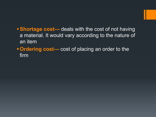 Shortage cost--- deals with the cost of not having 
a material. It would vary according to the nature of 
an item 
 Ordering cost--- cost of placing an order to the 
firm 
 