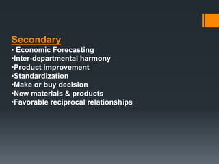 Secondary 
• Economic Forecasting 
•Inter-departmental harmony 
•Product improvement 
•Standardization 
•Make or buy decision 
•New materials & products 
•Favorable reciprocal relationships 
 