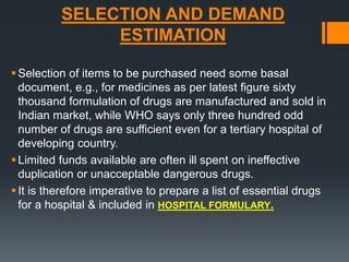 SELECTION AND DEMAND 
ESTIMATION 
Selection of items to be purchased need some basal 
document, e.g., for medicines as per latest figure sixty 
thousand formulation of drugs are manufactured and sold in 
Indian market, while WHO says only three hundred odd 
number of drugs are sufficient even for a tertiary hospital of 
developing country. 
 Limited funds available are often ill spent on ineffective 
duplication or unacceptable dangerous drugs. 
 It is therefore imperative to prepare a list of essential drugs 
for a hospital & included in HOSPITAL FORMULARY. 
 