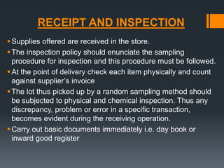 RECEIPT AND INSPECTION 
Supplies offered are received in the store. 
The inspection policy should enunciate the sampling 
procedure for inspection and this procedure must be followed. 
 At the point of delivery check each item physically and count 
against supplier’s invoice 
The lot thus picked up by a random sampling method should 
be subjected to physical and chemical inspection. Thus any 
discrepancy, problem or error in a specific transaction, 
becomes evident during the receiving operation. 
Carry out basic documents immediately i.e. day book or 
inward good register 
 