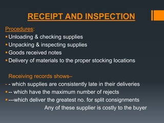 RECEIPT AND INSPECTION 
Procedures: 
Unloading & checking supplies 
Unpacking & inspecting supplies 
 Goods received notes 
Delivery of materials to the proper stocking locations 
Receiving records shows– 
- - which supplies are consistently late in their deliveries 
 -- which have the maximum number of rejects 
 ---which deliver the greatest no. for split consignments 
Any of these supplier is costly to the buyer 
 