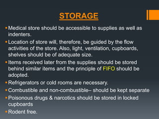 STORAGE 
 Medical store should be accessible to supplies as well as 
indenters. 
 Location of store will, therefore, be guided by the flow 
activities of the store. Also, light, ventilation, cupboards, 
shelves should be of adequate size. 
 Items received later from the supplies should be stored 
behind similar items and the principle of FIFO should be 
adopted. 
Refrigerators or cold rooms are necessary. 
Combustible and non-combustible– should be kept separate 
Poisonous drugs & narcotics should be stored in locked 
cupboards 
Rodent free. 
 