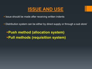 ISSUE AND USE 
 Issue should be made after receiving written indents 
 Distribution system can be either by direct supply or through a sub store’ 
Push method (allocation system) 
Pull methods (requisition system) 
 