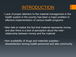 INTRODUCTION 
 Lack of proper attention to the material management in the 
health system in the country has been a major problem in 
effective implementation of various health programs 
 Man fails to realize the fact that material represents money 
and also there is a lack of perception about the inter-relatonship 
between money and the material 
Non availability of drugs and materials supplies– 
dissatisfaction among health personnel and also community 
 