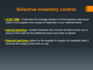 Selective inventory control 
 LEAD TIME --It denotes the average duration of time between placing an 
order to the supplier and receipt of materials in your medical stores 
 Internal lead time– duration between the moment at which some one is 
aware of the need for the additional stock and order is placed 
 External lead time—taken by the supplier to supply the materials after it 
receives the supply order from an org. 
 