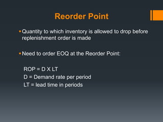 Reorder Point 
 Quantity to which inventory is allowed to drop before 
replenishment order is made 
Need to order EOQ at the Reorder Point: 
ROP = D X LT 
D = Demand rate per period 
LT = lead time in periods 
 