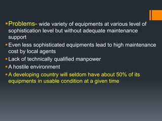 Problems- wide variety of equipments at various level of 
sophistication level but without adequate maintenance 
support 
Even less sophisticated equipments lead to high maintenance 
cost by local agents 
 Lack of technically qualified manpower 
A hostile environment 
A developing country will seldom have about 50% of its 
equipments in usable condition at a given time 
 
