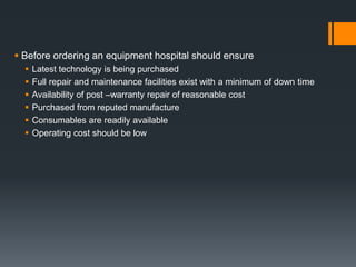  Before ordering an equipment hospital should ensure 
 Latest technology is being purchased 
 Full repair and maintenance facilities exist with a minimum of down time 
 Availability of post –warranty repair of reasonable cost 
 Purchased from reputed manufacture 
 Consumables are readily available 
 Operating cost should be low 
 
