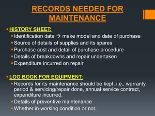 RECORDS NEEDED FOR 
MAINTENANCE 
HISTORY SHEET: 
 Identification data  make model and date of purchase 
Source of details of supplies and its spares 
 Purchase cost and detail of purchase procedure 
 Details of breakdowns and repair undertaken 
Expenditure incurred on repair 
LOG BOOK FOR EQUIPMENT: 
Records for its maintenance should be kept, i.e., warranty 
period & servicing/repair done, annual service contract, 
expenditure incurred. 
 Details of preventive maintenance 
 Whether in working condition or not. 
 