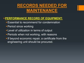 RECORDS NEEDED FOR 
MAINTENANCE 
PERFORMANCE RECORD OF EQUIPMENT: 
 Essential to recommend for condemnation 
 Period since working 
 Level of utilization in terms of output 
 Periods when not working, with reasons 
 If beyond economic repair, a certificate from the 
engineering unit should be procured. 
 