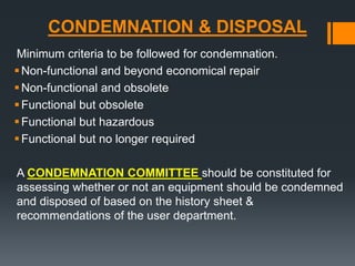 CONDEMNATION & DISPOSAL 
Minimum criteria to be followed for condemnation. 
Non-functional and beyond economical repair 
Non-functional and obsolete 
Functional but obsolete 
Functional but hazardous 
Functional but no longer required 
A CONDEMNATION COMMITTEE should be constituted for 
assessing whether or not an equipment should be condemned 
and disposed of based on the history sheet & 
recommendations of the user department. 
 
