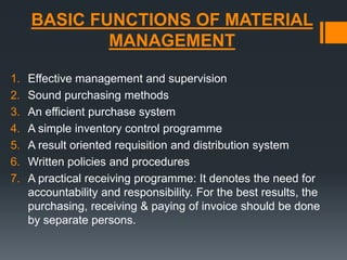 BASIC FUNCTIONS OF MATERIAL 
MANAGEMENT 
1. Effective management and supervision 
2. Sound purchasing methods 
3. An efficient purchase system 
4. A simple inventory control programme 
5. A result oriented requisition and distribution system 
6. Written policies and procedures 
7. A practical receiving programme: It denotes the need for 
accountability and responsibility. For the best results, the 
purchasing, receiving & paying of invoice should be done 
by separate persons. 
 