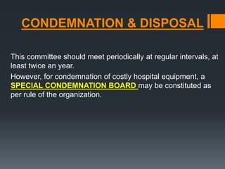 CONDEMNATION & DISPOSAL 
This committee should meet periodically at regular intervals, at 
least twice an year. 
However, for condemnation of costly hospital equipment, a 
SPECIAL CONDEMNATION BOARD may be constituted as 
per rule of the organization. 
 