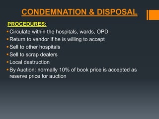 CONDEMNATION & DISPOSAL 
PROCEDURES: 
 Circulate within the hospitals, wards, OPD 
Return to vendor if he is willing to accept 
Sell to other hospitals 
Sell to scrap dealers 
 Local destruction 
 By Auction: normally 10% of book price is accepted as 
reserve price for auction 
 