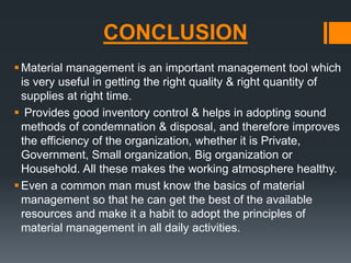 CONCLUSION 
 Material management is an important management tool which 
is very useful in getting the right quality & right quantity of 
supplies at right time. 
 Provides good inventory control & helps in adopting sound 
methods of condemnation & disposal, and therefore improves 
the efficiency of the organization, whether it is Private, 
Government, Small organization, Big organization or 
Household. All these makes the working atmosphere healthy. 
Even a common man must know the basics of material 
management so that he can get the best of the available 
resources and make it a habit to adopt the principles of 
material management in all daily activities. 
 
