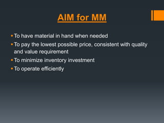 AIM for MM 
To have material in hand when needed 
To pay the lowest possible price, consistent with quality 
and value requirement 
To minimize inventory investment 
To operate efficiently 
 