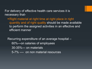 For delivery of effective health care services it is 
necessary that- 
 Right material at right time at right place in right 
quantity and of right quality should be made available 
to perform the assigned activities in an effective and 
efficient manner 
Recurring expenditure of an average hospital – 
60%---on salaries of employees 
30-35%--- on materials 
5-7% ---- on non material resources 
 