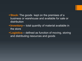  Stock: The goods kept on the premises of a 
business or warehouse and available for sale or 
distribution 
 Inventory–- total quantity of material available in 
the store 
Logistics–- defined as function of moving, storing 
and distributing resources and goods 
 