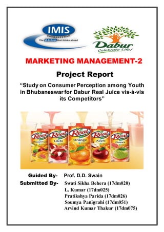 MARKETING MANAGEMENT-2
Project Report
“Study on Consumer Perception among Youth
in Bhubaneswar for Dabur Real Juice vis-à-vis
its Competitors”
Guided By- Prof. D.D. Swain
Submitted By- Swati Sikha Behera (17dm020)
L. Kumar (17dm025)
Pratikshya Parida (17dm026)
Soumya Panigrahi (17dm051)
Arvind Kumar Thakur (17dm075)
 