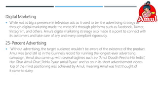 Digital Marketing
 While not as big a presence in television ads as it used to be, the advertising strategy of
through digital marketing made the most of it through platforms such as Facebook, Twitter,
Instagram, and others. Amul’s digital marketing strategy also made it a point to connect with
its customers and take care of any and every complaint rigorously.
25-Percent Advertising
 Without advertising, the target audience wouldn’t be aware of the existence of the product.
Amul was (and still is) in the Guinness record for running the longest-ever advertising
campaign. Amul also came up with several taglines such as- ‘Amul Doodh Peetha Hai India’,’
Har Ghar Amul Ghar’,’Pehla Pyaar Amul Pyaar’ and so on in its short advertisement videos.
Top of the mind positioning was achieved by Amul, meaning Amul was first thought of
it came to dairy.
 