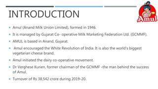 INTRODUCTION
 Amul (Anand Milk Union Limited), formed in 1946.
 It is managed by Gujarat Co- operative Milk Marketing Federation Ltd. (GCMMF).
 AMUL is based in Anand, Gujarat.
 Amul encouraged the White Revolution of India. It is also the world's biggest
vegetarian cheese brand.
 Amul initiated the dairy co-operative movement.
 Dr Verghese Kurien, former chairman of the GCMMF -the man behind the success
of Amul.
 Turnover of Rs 38,542 crore during 2019-20.
 