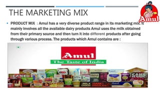 THE MARKETING MIX
 PRODUCT MIX : Amul has a very diverse product range in its marketing mix. It
mainly involves all the available dairy products Amul uses the milk obtained
from their primary source and then turn it into different products after going
through various process. The products which Amul contains are :
 