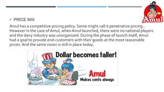  PRICE MIX
Amul has a competitive pricing policy. Some might call it penetrative pricing..
However in the case of Amul, when Amul launched, there were no national players
and the dairy industry was unorganized. During the phase of launch itself, Amul
had a goal to provide end-customers with their goods at the most reasonable
prices. And the same vision is still in place today.
 
