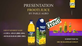 PRESENTATION
FROOTI JUICE
BY PARLE AGRO
GROUP MEMBER NAME
LUBNA AWAN (BBE-1894)
RUBAB BABAR (BBE-1882)
SUBMITTED TO
SIR MUHAMMAD USMAN
1
 