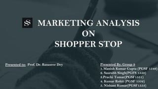 MARKETING ANALYSIS
ON
SHOPPER STOP
Presented By: Group 9
1.Manish Kumar Gupta (PGSF 1549)
2. Saurabh Singh(PGFS 1550)
3.Prachi Tomar(PGSF1551)
4. Kumar Rohit (PGSF 1552)
5. Nishant Kumar(PGSF1553)
Presented to: Prof. Dr. Banasree Dey
 