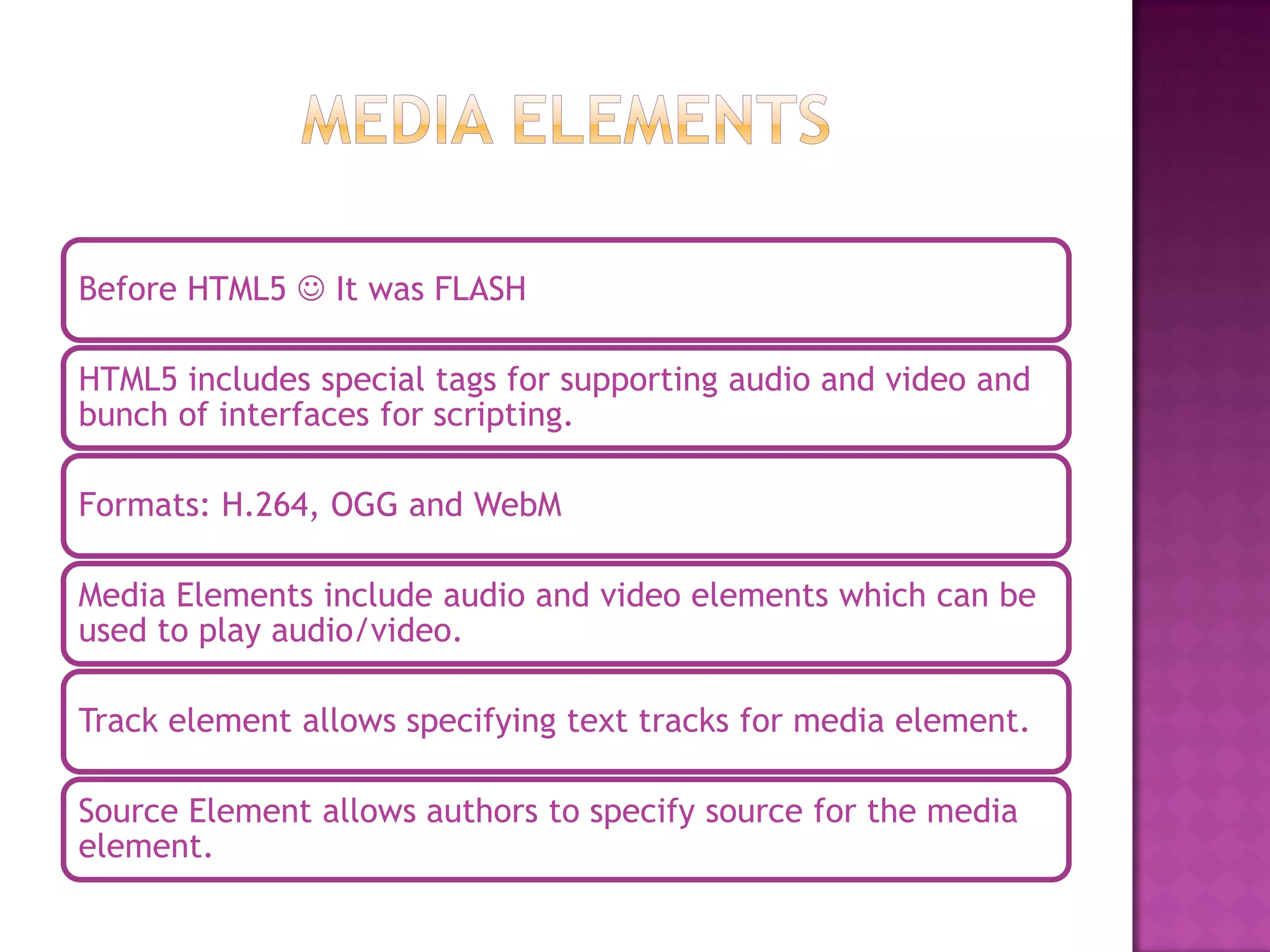 Before HTML5  It was FLASH

HTML5 includes special tags for supporting audio and video and
bunch of interfaces for scripting.

Formats: H.264, OGG and WebM

Media Elements include audio and video elements which can be
used to play audio/video.

Track element allows specifying text tracks for media element.

Source Element allows authors to specify source for the media
element.
 