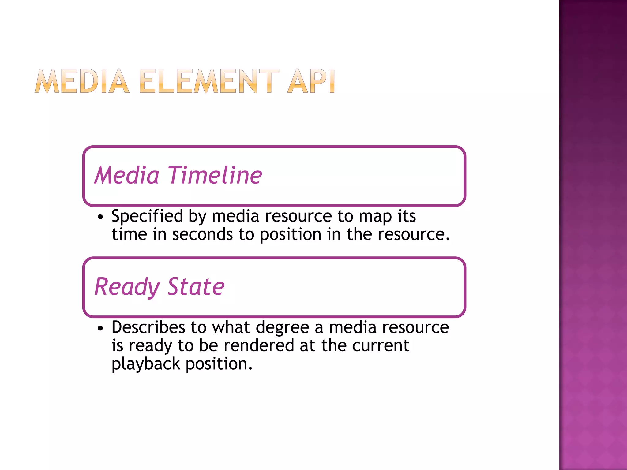 Media Timeline
• Specified by media resource to map its
  time in seconds to position in the resource.


Ready State
• Describes to what degree a media resource
  is ready to be rendered at the current
  playback position.
 