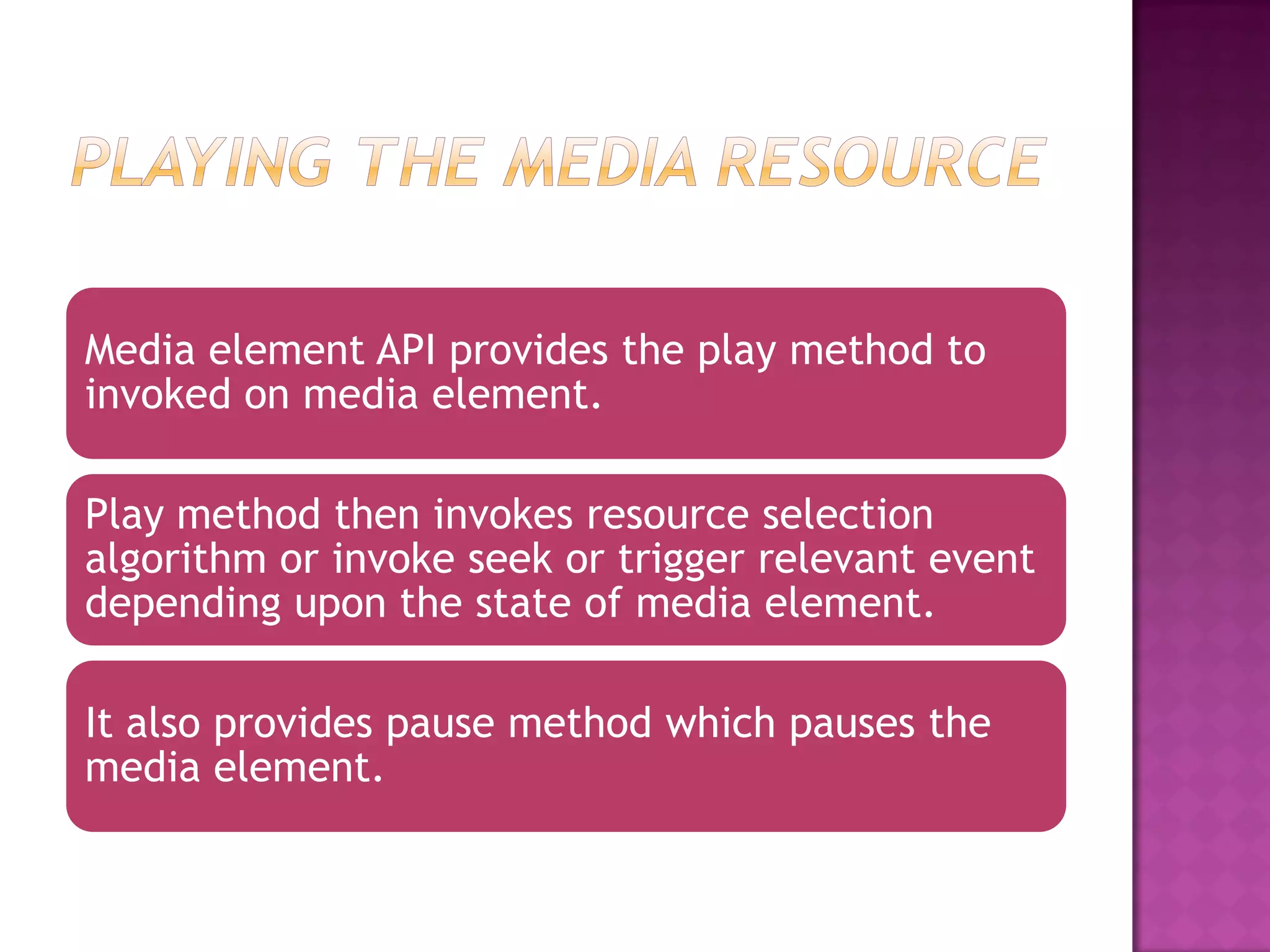 Media element API provides the play method to
invoked on media element.

Play method then invokes resource selection
algorithm or invoke seek or trigger relevant event
depending upon the state of media element.

It also provides pause method which pauses the
media element.
 