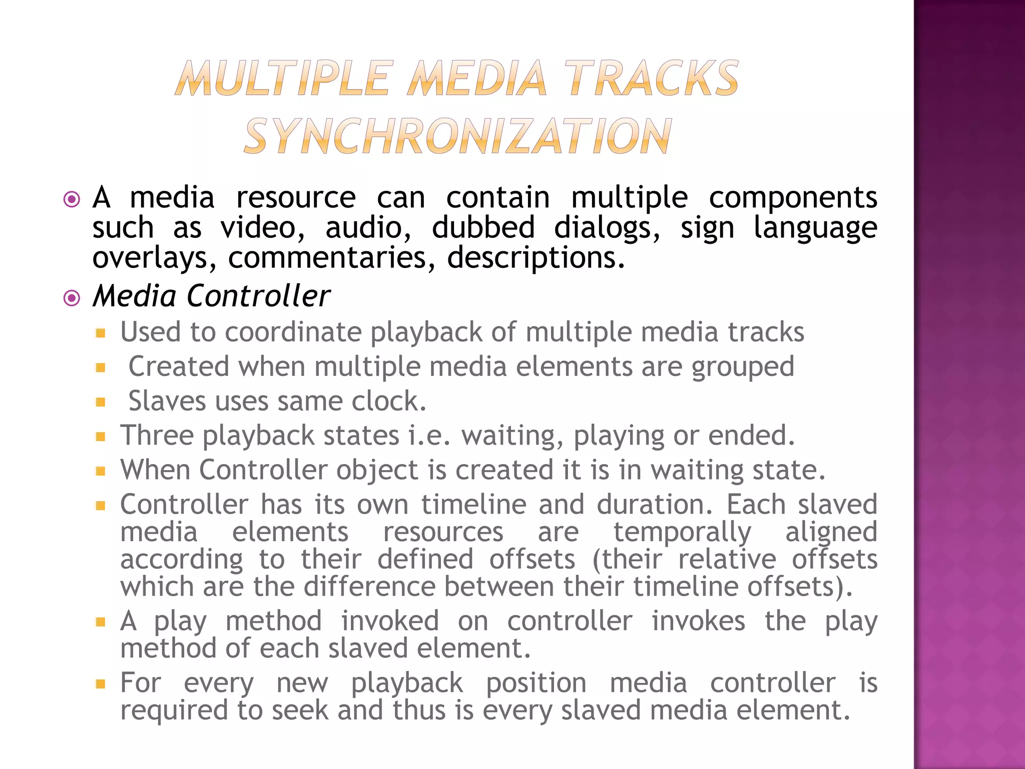    A media resource can contain multiple components
    such as video, audio, dubbed dialogs, sign language
    overlays, commentaries, descriptions.
   Media Controller
       Used to coordinate playback of multiple media tracks
        Created when multiple media elements are grouped
        Slaves uses same clock.
       Three playback states i.e. waiting, playing or ended.
       When Controller object is created it is in waiting state.
       Controller has its own timeline and duration. Each slaved
        media elements resources are temporally aligned
        according to their defined offsets (their relative offsets
        which are the difference between their timeline offsets).
       A play method invoked on controller invokes the play
        method of each slaved element.
       For every new playback position media controller is
        required to seek and thus is every slaved media element.
 