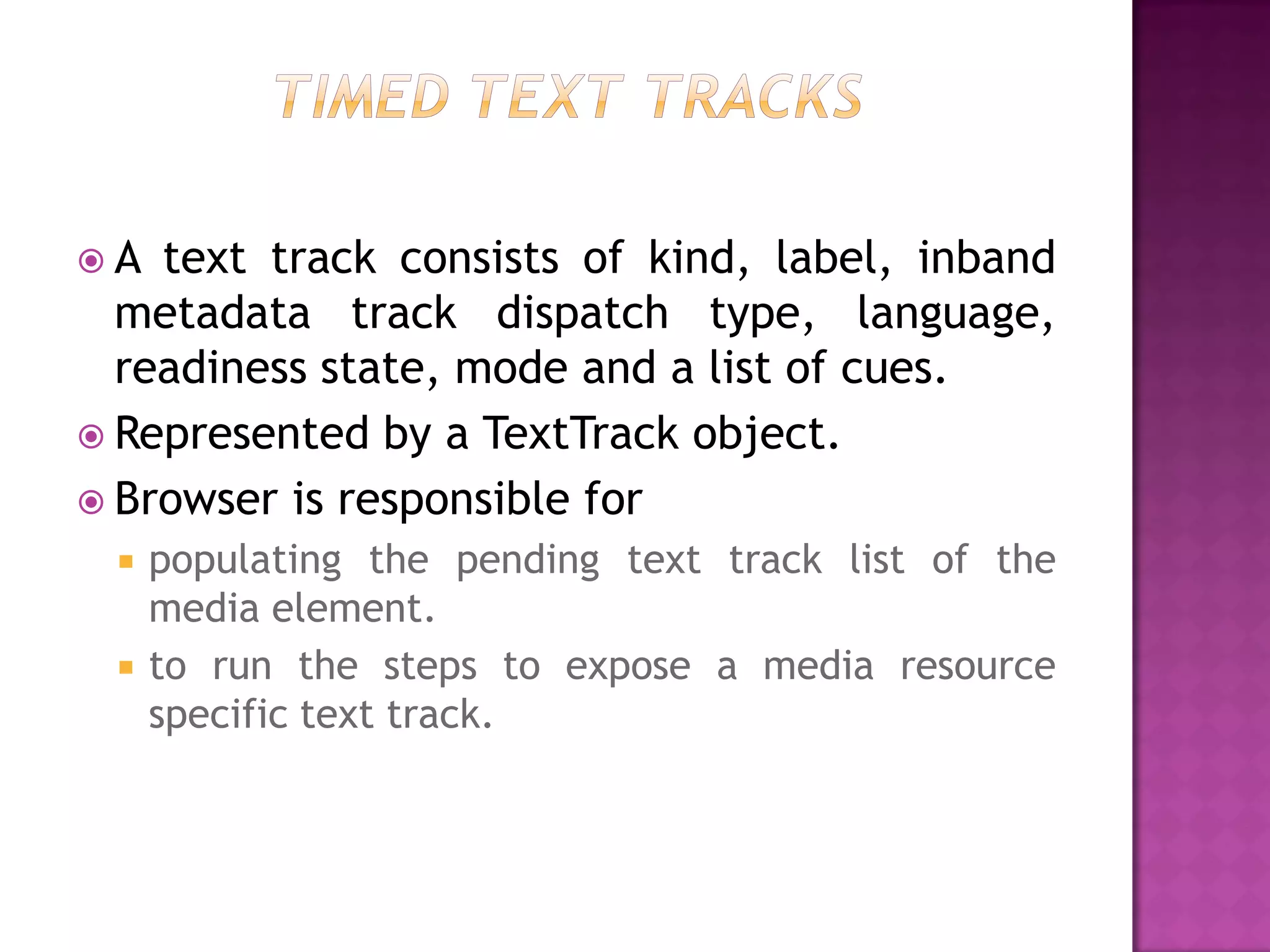 A  text track consists of kind, label, inband
  metadata track dispatch type, language,
  readiness state, mode and a list of cues.
 Represented by a TextTrack object.
 Browser is responsible for
    populating the pending text track list of the
     media element.
    to run the steps to expose a media resource
     specific text track.
 