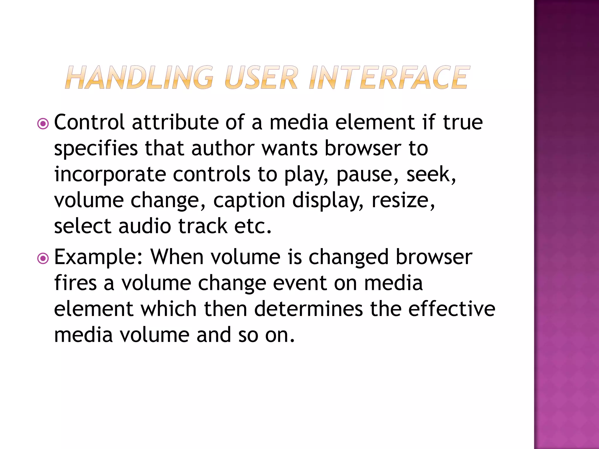  Control  attribute of a media element if true
  specifies that author wants browser to
  incorporate controls to play, pause, seek,
  volume change, caption display, resize,
  select audio track etc.
 Example: When volume is changed browser
  fires a volume change event on media
  element which then determines the effective
  media volume and so on.
 