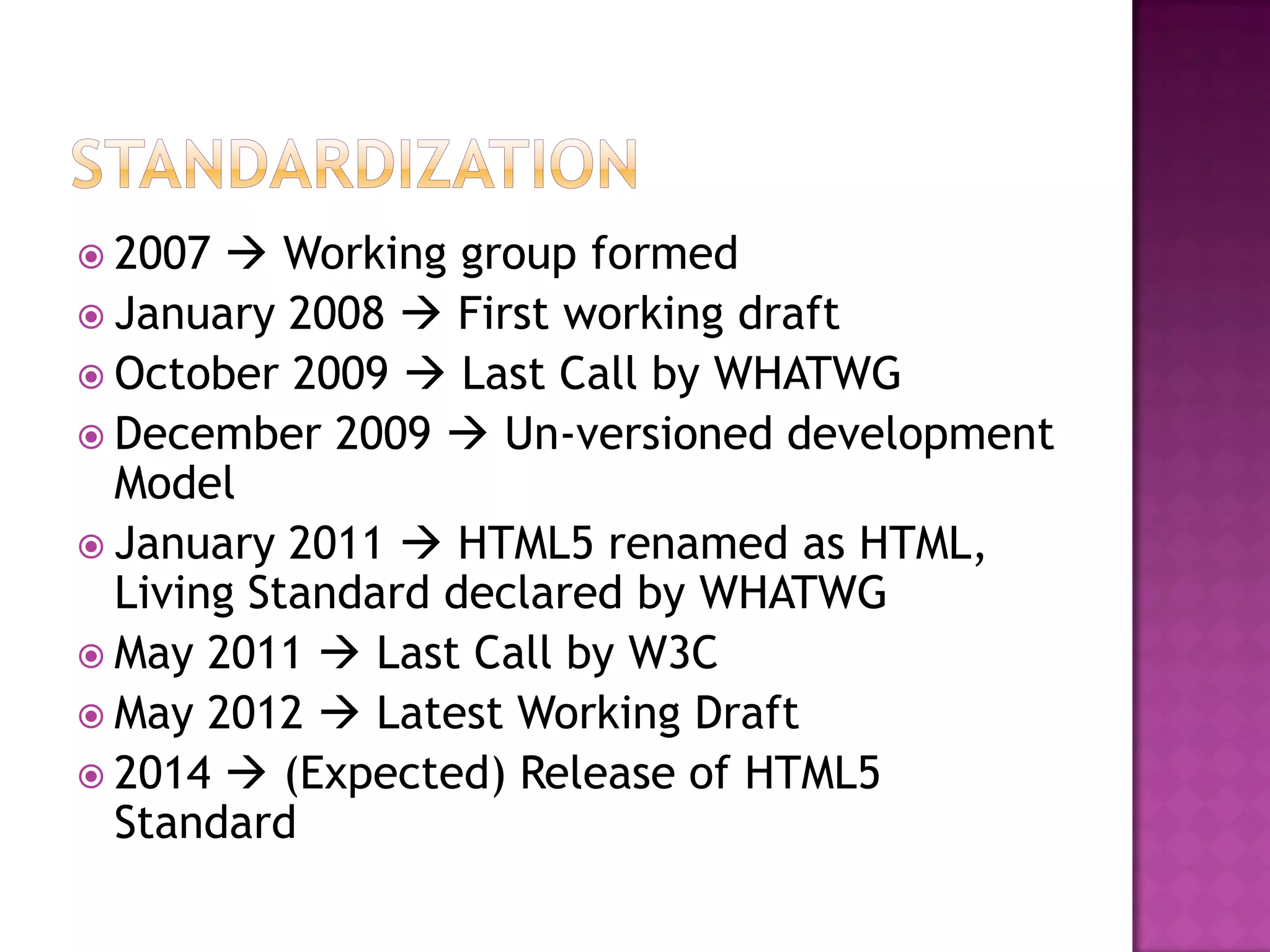 2007   Working group formed
 January 2008  First working draft
 October 2009  Last Call by WHATWG
 December 2009  Un-versioned development
  Model
 January 2011  HTML5 renamed as HTML,
  Living Standard declared by WHATWG
 May 2011  Last Call by W3C
 May 2012  Latest Working Draft
 2014  (Expected) Release of HTML5
  Standard
 