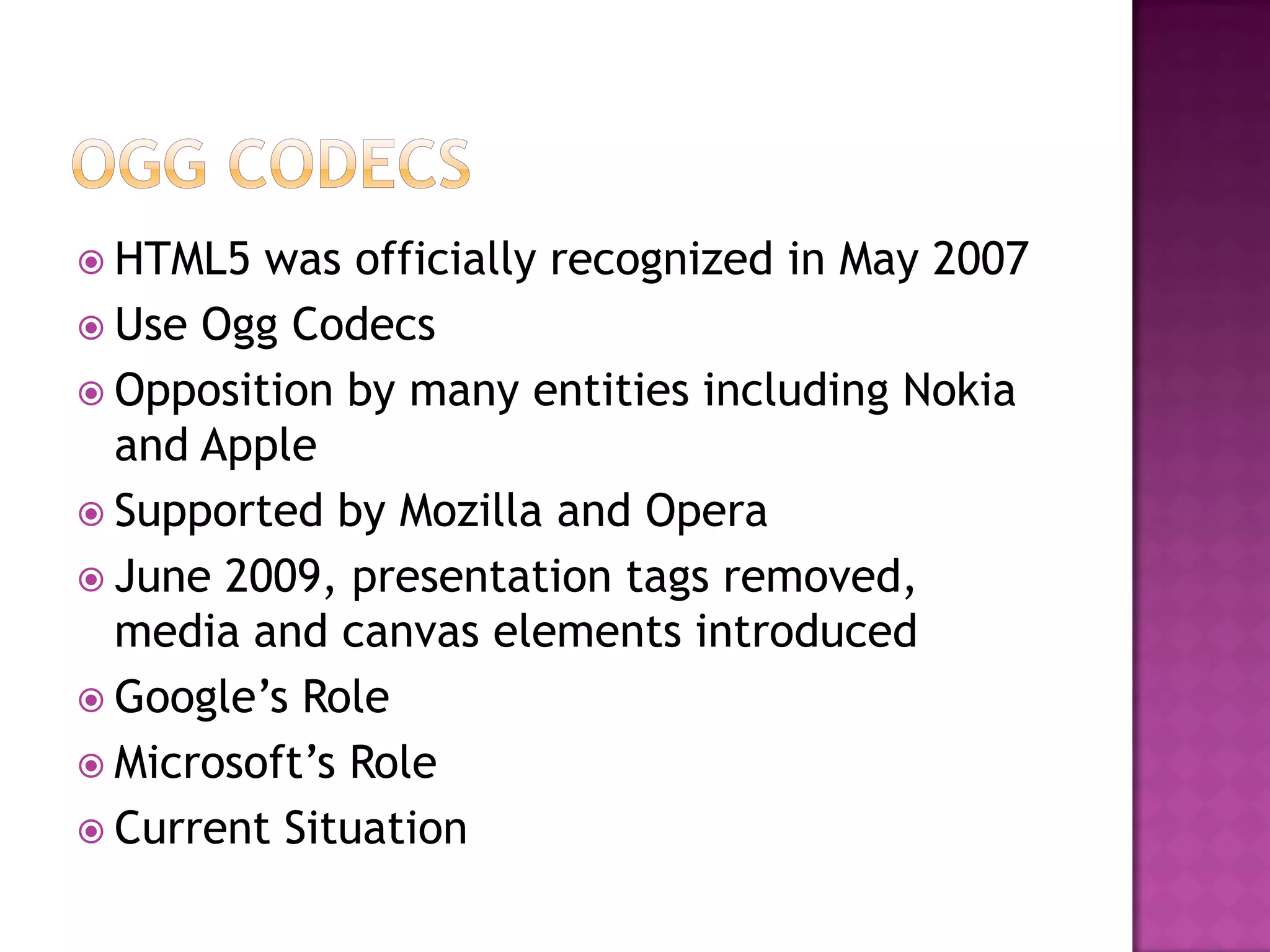 HTML5  was officially recognized in May 2007
 Use Ogg Codecs
 Opposition by many entities including Nokia
  and Apple
 Supported by Mozilla and Opera
 June 2009, presentation tags removed,
  media and canvas elements introduced
 Google’s Role
 Microsoft’s Role
 Current Situation
 