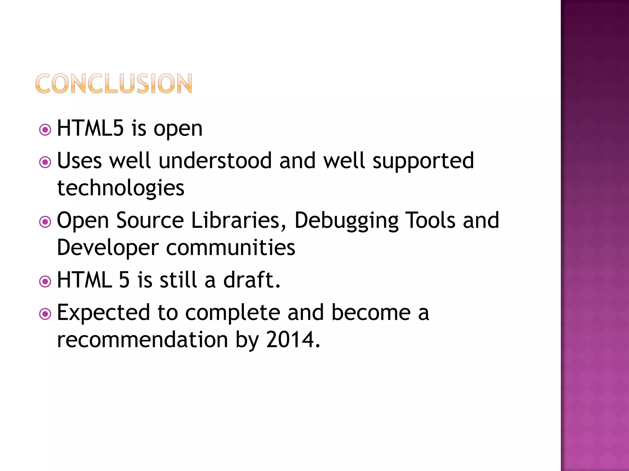  HTML5  is open
 Uses well understood and well supported
  technologies
 Open Source Libraries, Debugging Tools and
  Developer communities
 HTML 5 is still a draft.
 Expected to complete and become a
  recommendation by 2014.
 