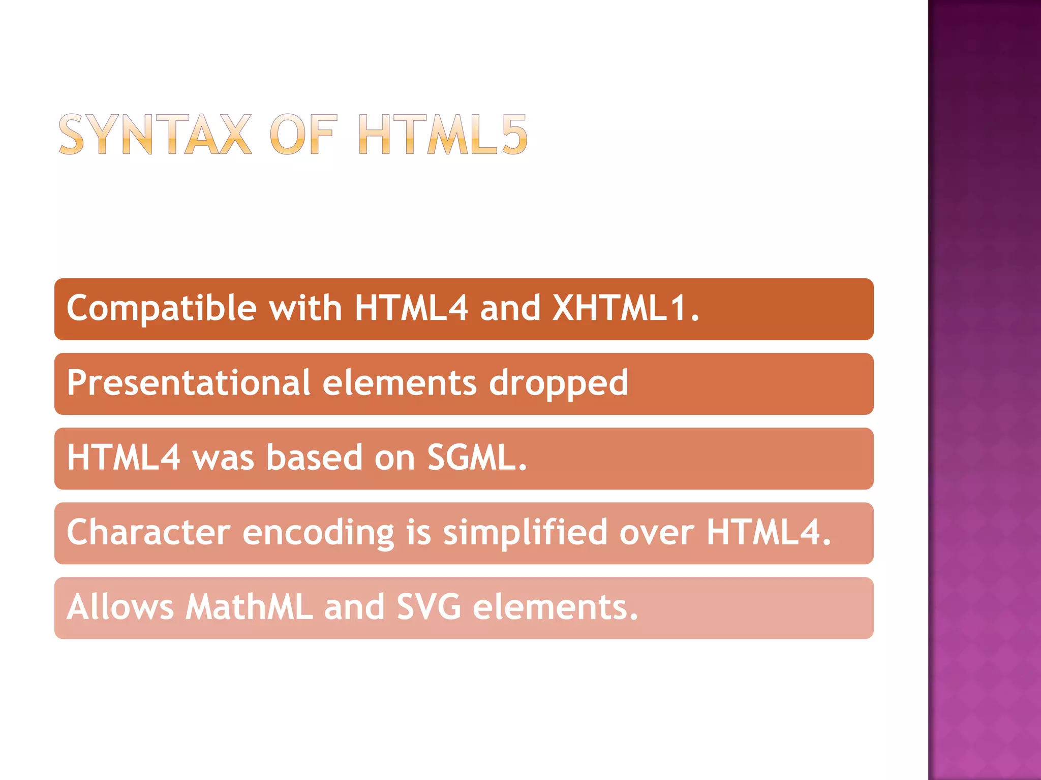 Compatible with HTML4 and XHTML1.

Presentational elements dropped

HTML4 was based on SGML.

Character encoding is simplified over HTML4.

Allows MathML and SVG elements.
 