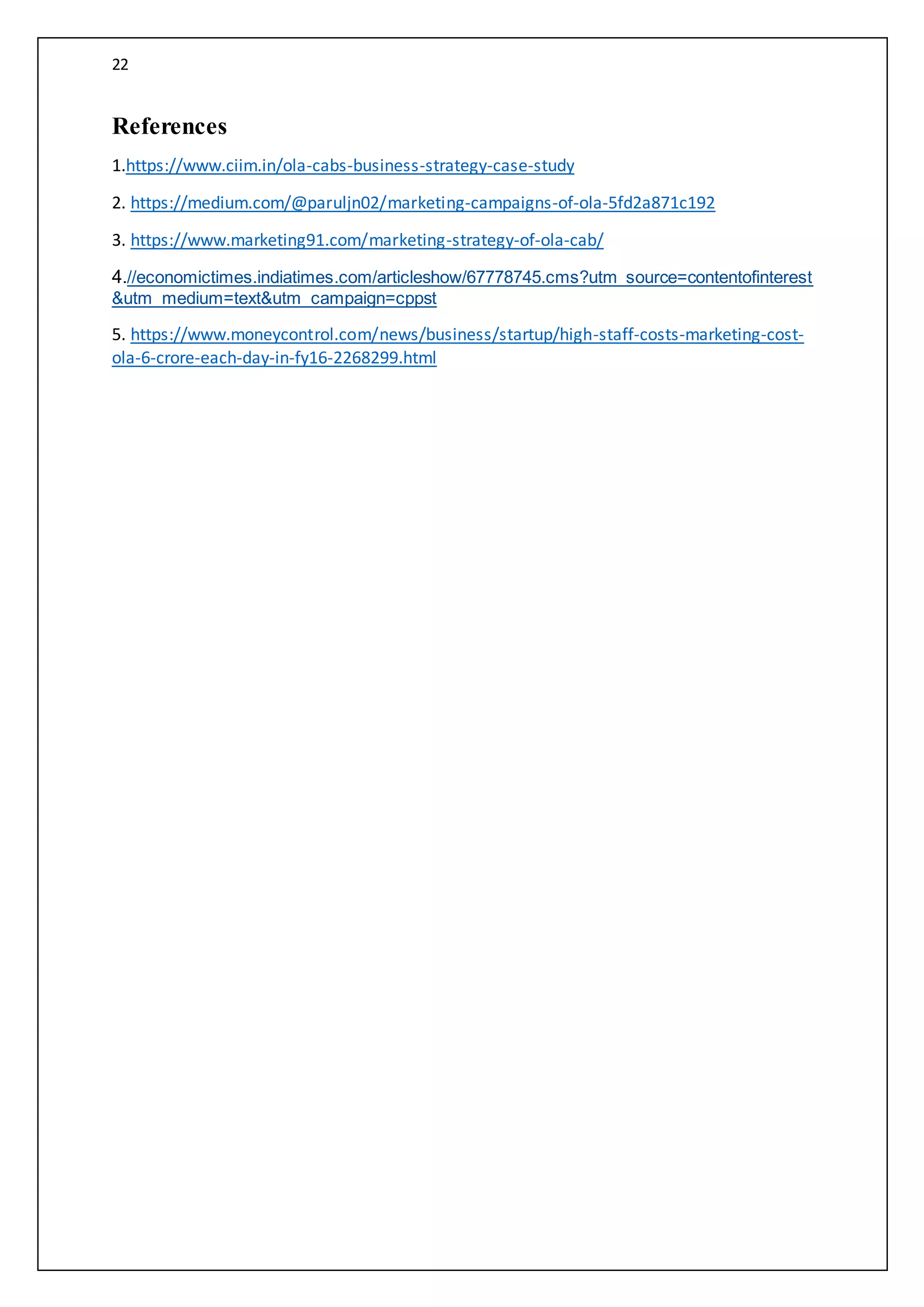 22
References
1.https://www.ciim.in/ola-cabs-business-strategy-case-study
2. https://medium.com/@paruljn02/marketing-campaigns-of-ola-5fd2a871c192
3. https://www.marketing91.com/marketing-strategy-of-ola-cab/
4.//economictimes.indiatimes.com/articleshow/67778745.cms?utm_source=contentofinterest
&utm_medium=text&utm_campaign=cppst
5. https://www.moneycontrol.com/news/business/startup/high-staff-costs-marketing-cost-
ola-6-crore-each-day-in-fy16-2268299.html
 