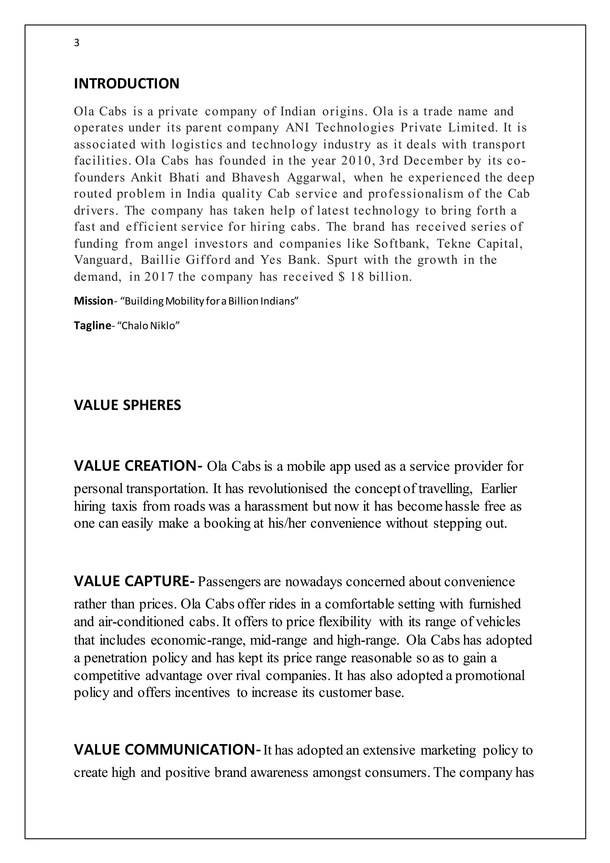 3
INTRODUCTION
Ola Cabs is a private company of Indian origins. Ola is a trade name and
operates under its parent company ANI Technologies Private Limited. It is
associated with logistics and technology industry as it deals with transport
facilities. Ola Cabs has founded in the year 2010, 3rd December by its co-
founders Ankit Bhati and Bhavesh Aggarwal, when he experienced the deep
routed problem in India quality Cab service and professionalism of the Cab
drivers. The company has taken help of latest technology to bring forth a
fast and efficient service for hiring cabs. The brand has received series of
funding from angel investors and companies like Softbank, Tekne Capital,
Vanguard, Baillie Gifford and Yes Bank. Spurt with the growth in the
demand, in 2017 the company has received $ 18 billion.
Mission- “BuildingMobilityforaBillionIndians”
Tagline- “ChaloNiklo”
VALUE SPHERES
VALUE CREATION- Ola Cabs is a mobile app used as a service provider for
personal transportation. It has revolutionised the conceptof travelling, Earlier
hiring taxis from roads was a harassment but now it has becomehassle free as
one can easily make a booking at his/her convenience without stepping out.
VALUE CAPTURE- Passengers are nowadays concerned about convenience
rather than prices. Ola Cabs offer rides in a comfortable setting with furnished
and air-conditioned cabs. It offers to price flexibility with its range of vehicles
that includes economic-range, mid-range and high-range. Ola Cabs has adopted
a penetration policy and has kept its price range reasonable so as to gain a
competitive advantage over rival companies. It has also adopted a promotional
policy and offers incentives to increase its customer base.
VALUE COMMUNICATION-It has adopted an extensive marketing policy to
create high and positive brand awareness amongst consumers. The company has
 