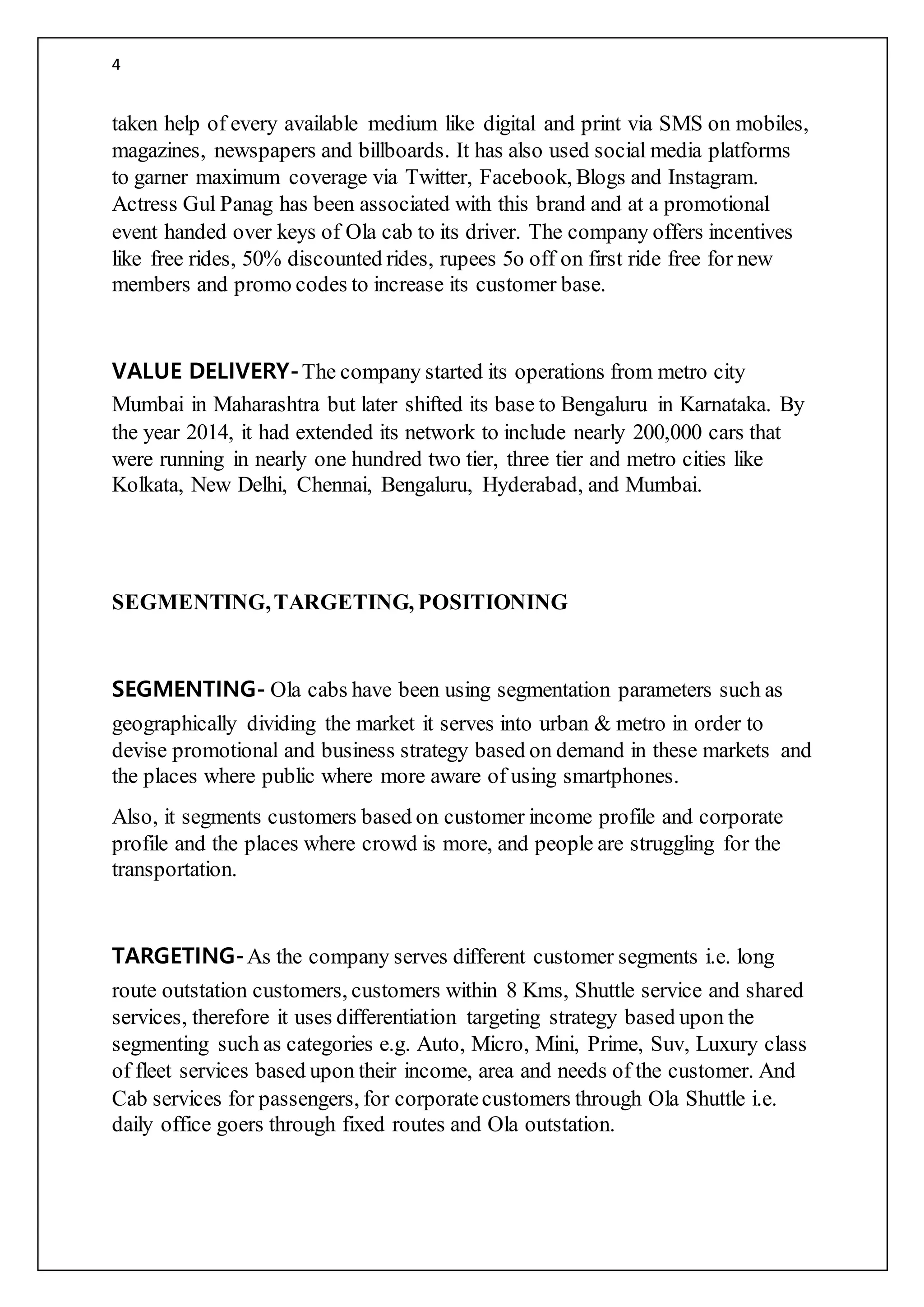 4
taken help of every available medium like digital and print via SMS on mobiles,
magazines, newspapers and billboards. It has also used social media platforms
to garner maximum coverage via Twitter, Facebook, Blogs and Instagram.
Actress Gul Panag has been associated with this brand and at a promotional
event handed over keys of Ola cab to its driver. The company offers incentives
like free rides, 50% discounted rides, rupees 5o off on first ride free for new
members and promo codes to increase its customer base.
VALUE DELIVERY-The company started its operations from metro city
Mumbai in Maharashtra but later shifted its base to Bengaluru in Karnataka. By
the year 2014, it had extended its network to include nearly 200,000 cars that
were running in nearly one hundred two tier, three tier and metro cities like
Kolkata, New Delhi, Chennai, Bengaluru, Hyderabad, and Mumbai.
SEGMENTING,TARGETING, POSITIONING
SEGMENTING- Ola cabs have been using segmentation parameters such as
geographically dividing the market it serves into urban & metro in order to
devise promotional and business strategy based on demand in these markets and
the places where public where more aware of using smartphones.
Also, it segments customers based on customer income profile and corporate
profile and the places where crowd is more, and people are struggling for the
transportation.
TARGETING-As the company serves different customer segments i.e. long
route outstation customers, customers within 8 Kms, Shuttle service and shared
services, therefore it uses differentiation targeting strategy based upon the
segmenting such as categories e.g. Auto, Micro, Mini, Prime, Suv, Luxury class
of fleet services based upon their income, area and needs of the customer. And
Cab services for passengers, for corporatecustomers through Ola Shuttle i.e.
daily office goers through fixed routes and Ola outstation.
 