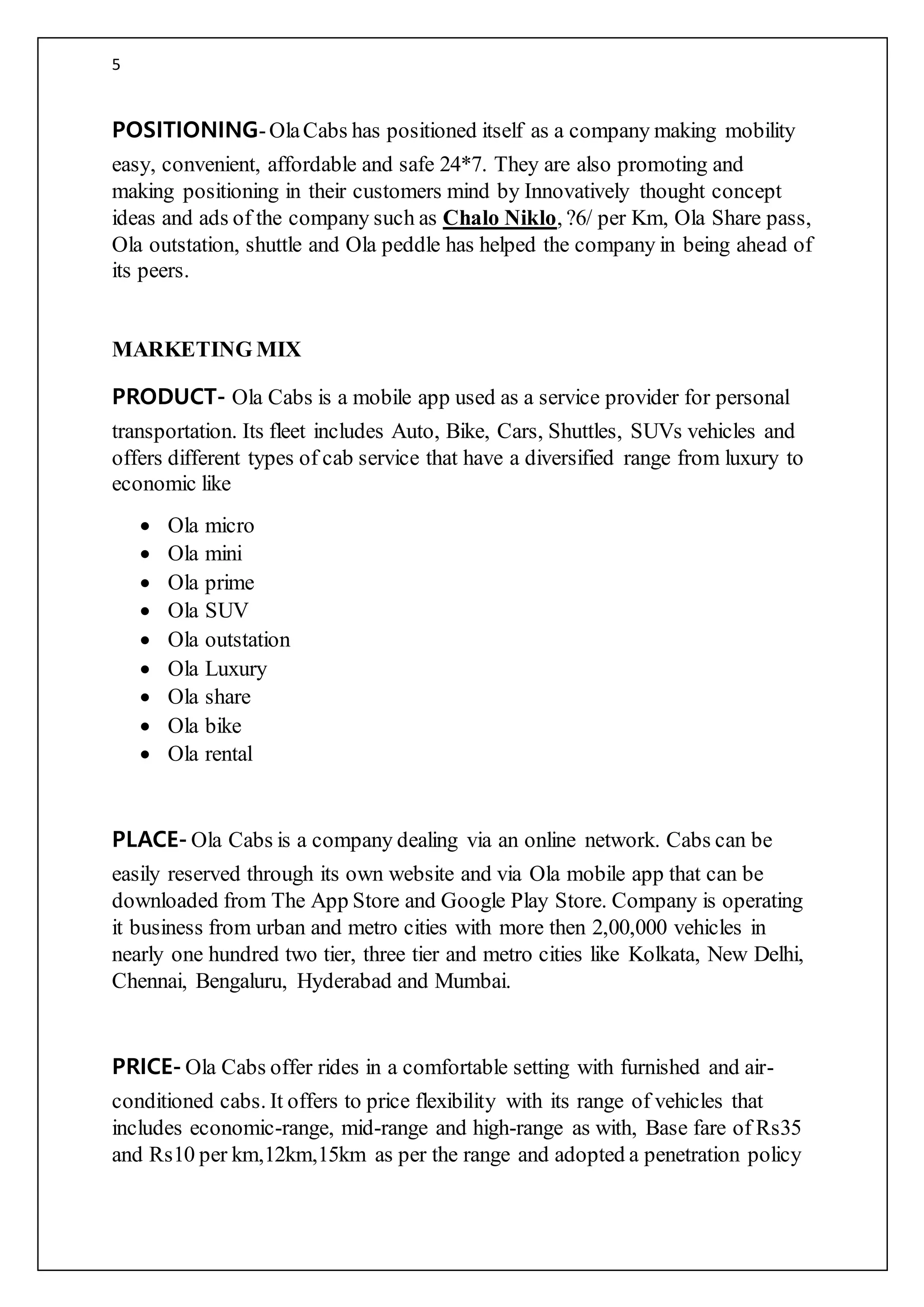 5
POSITIONING-OlaCabs has positioned itself as a company making mobility
easy, convenient, affordable and safe 24*7. They are also promoting and
making positioning in their customers mind by Innovatively thought concept
ideas and ads of the company such as Chalo Niklo, ?6/ per Km, Ola Share pass,
Ola outstation, shuttle and Ola peddle has helped the company in being ahead of
its peers.
MARKETING MIX
PRODUCT- Ola Cabs is a mobile app used as a service provider for personal
transportation. Its fleet includes Auto, Bike, Cars, Shuttles, SUVs vehicles and
offers different types of cab service that have a diversified range from luxury to
economic like
 Ola micro
 Ola mini
 Ola prime
 Ola SUV
 Ola outstation
 Ola Luxury
 Ola share
 Ola bike
 Ola rental
PLACE- Ola Cabs is a company dealing via an online network. Cabs can be
easily reserved through its own website and via Ola mobile app that can be
downloaded from The App Store and Google Play Store. Company is operating
it business from urban and metro cities with more then 2,00,000 vehicles in
nearly one hundred two tier, three tier and metro cities like Kolkata, New Delhi,
Chennai, Bengaluru, Hyderabad and Mumbai.
PRICE- Ola Cabs offer rides in a comfortable setting with furnished and air-
conditioned cabs. It offers to price flexibility with its range of vehicles that
includes economic-range, mid-range and high-range as with, Base fare of Rs35
and Rs10 per km,12km,15km as per the range and adopted a penetration policy
 